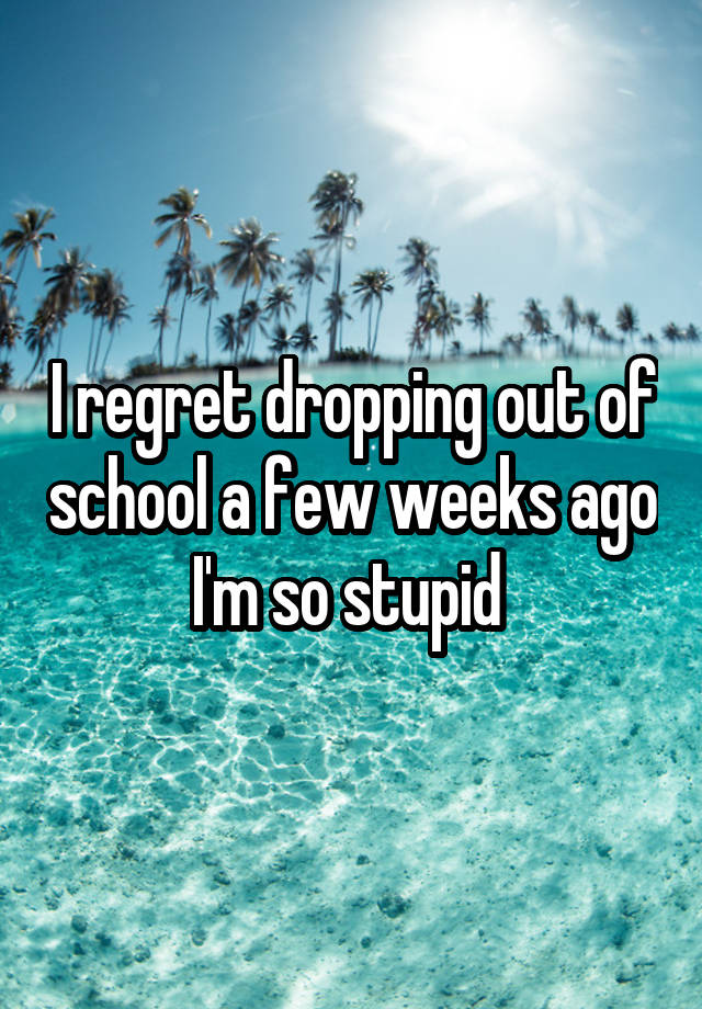 I regret dropping out of school a few weeks ago I'm so stupid 