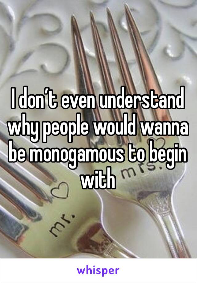 I don’t even understand why people would wanna be monogamous to begin with