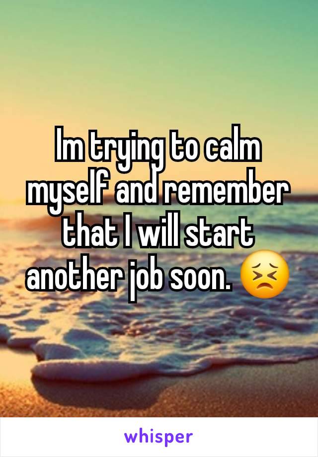 Im trying to calm myself and remember that I will start another job soon. 😣