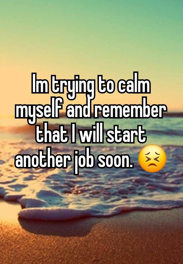 Im trying to calm myself and remember that I will start another job soon. 😣