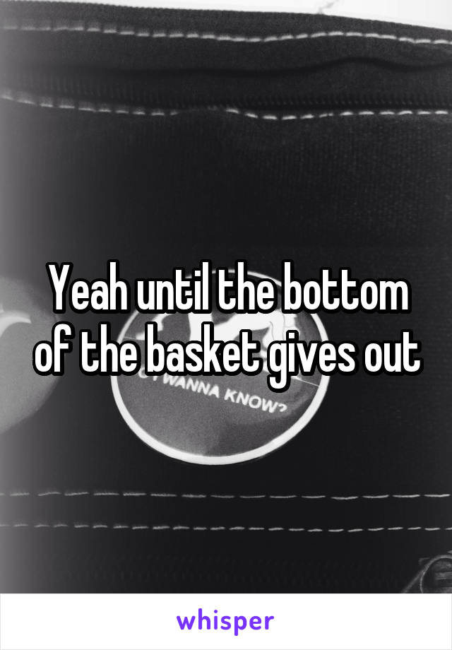 Yeah until the bottom of the basket gives out