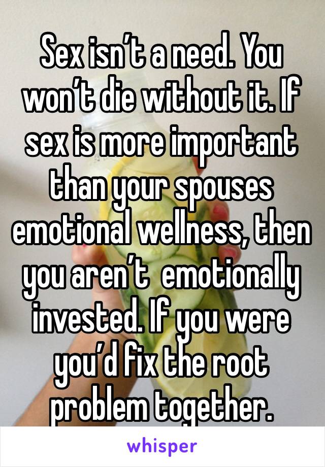 Sex isn’t a need. You won’t die without it. If sex is more important than your spouses emotional wellness, then you aren’t  emotionally invested. If you were you’d fix the root problem together.