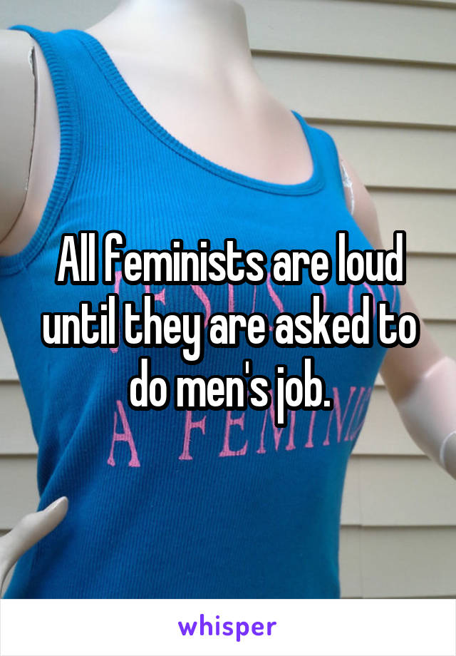 All feminists are loud until they are asked to do men's job.