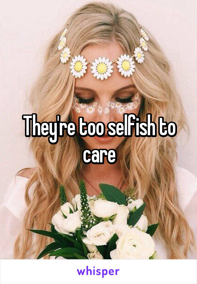 They're too selfish to care