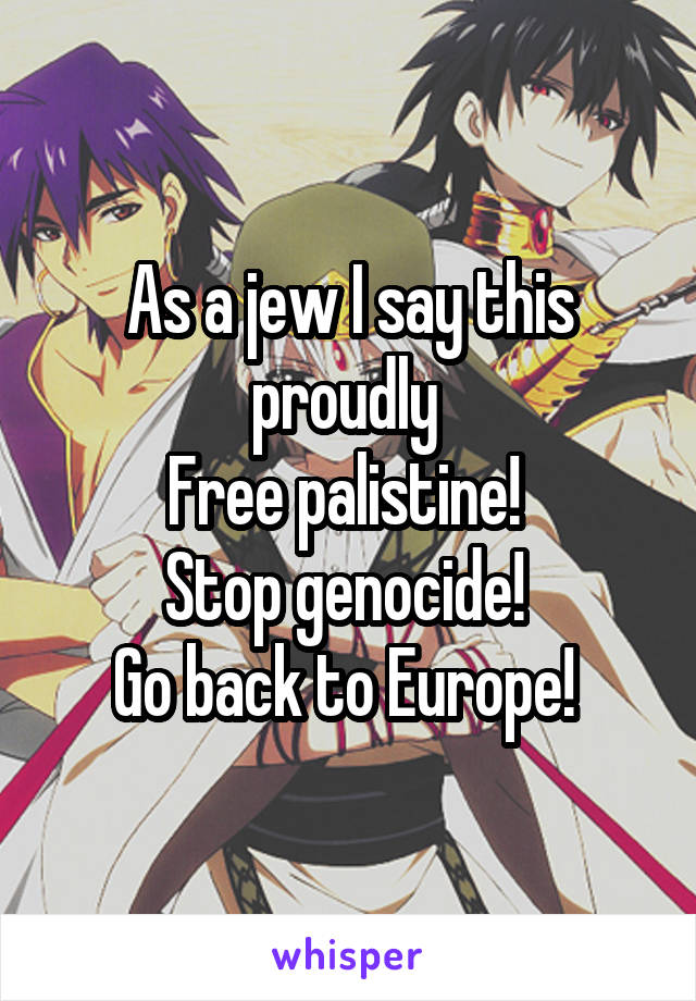 As a jew I say this proudly 
Free palistine! 
Stop genocide! 
Go back to Europe! 