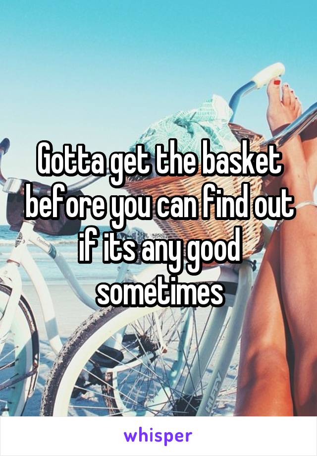 Gotta get the basket before you can find out if its any good sometimes