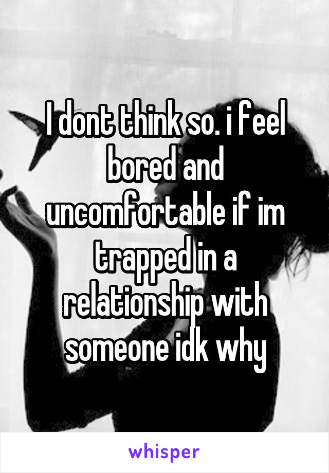 I dont think so. i feel bored and uncomfortable if im trapped in a relationship with someone idk why