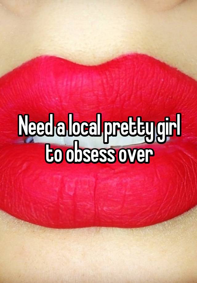 Need a local pretty girl to obsess over