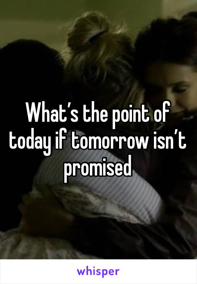 What’s the point of today if tomorrow isn’t promised 