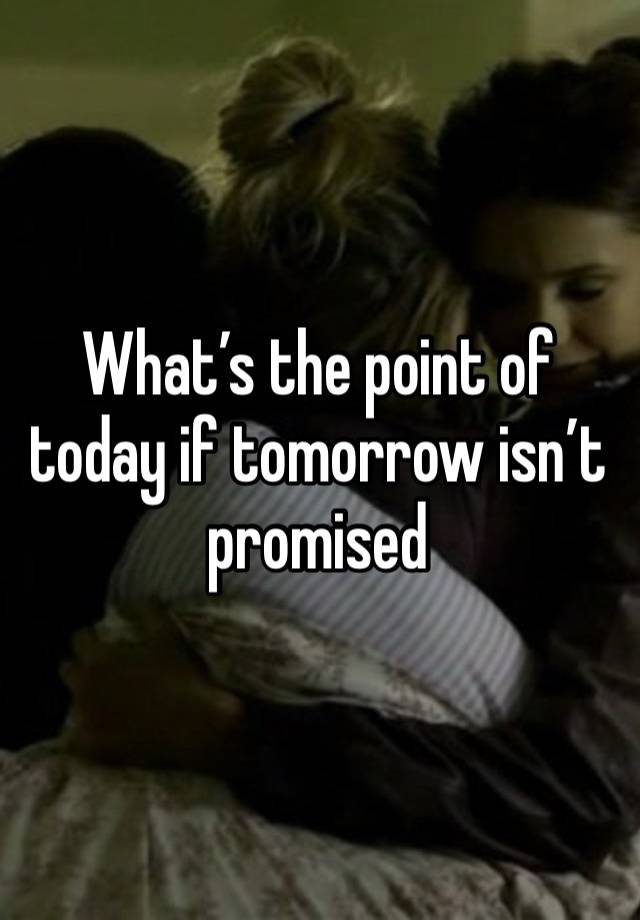 What’s the point of today if tomorrow isn’t promised 