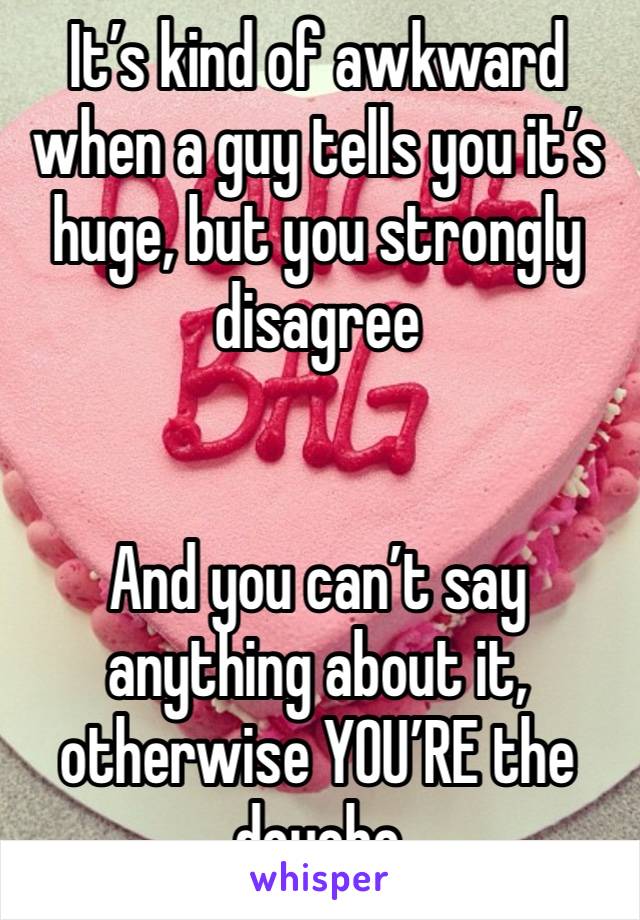 It’s kind of awkward when a guy tells you it’s huge, but you strongly disagree 


And you can’t say anything about it, otherwise YOU’RE the douche 