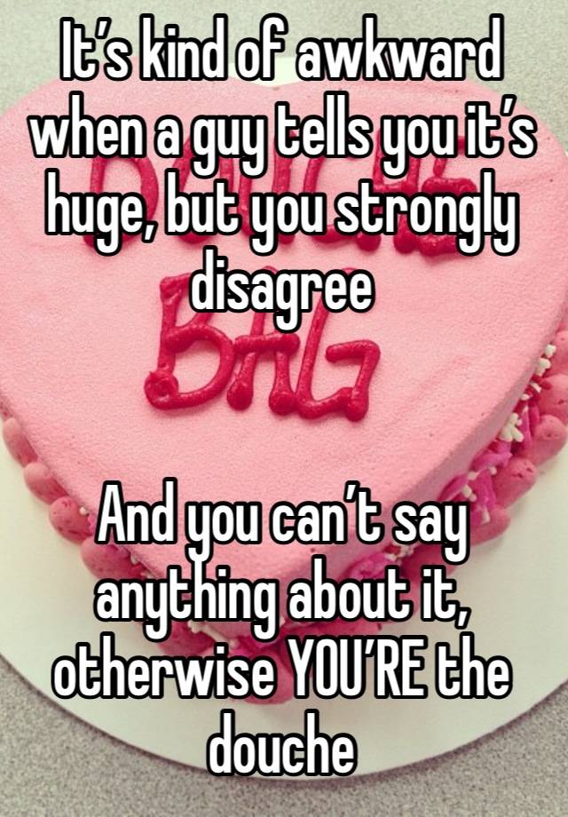 It’s kind of awkward when a guy tells you it’s huge, but you strongly disagree 


And you can’t say anything about it, otherwise YOU’RE the douche 