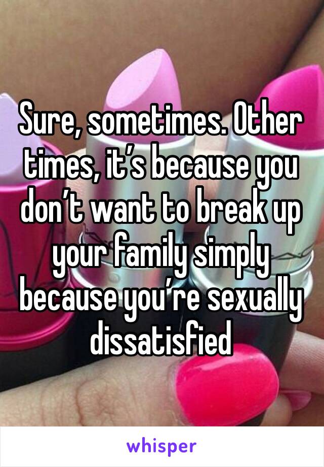 Sure, sometimes. Other times, it’s because you don’t want to break up your family simply because you’re sexually dissatisfied