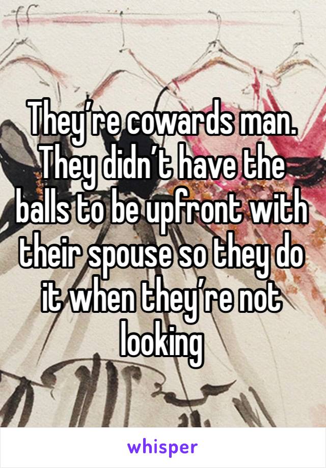 They’re cowards man. They didn’t have the balls to be upfront with their spouse so they do it when they’re not looking 