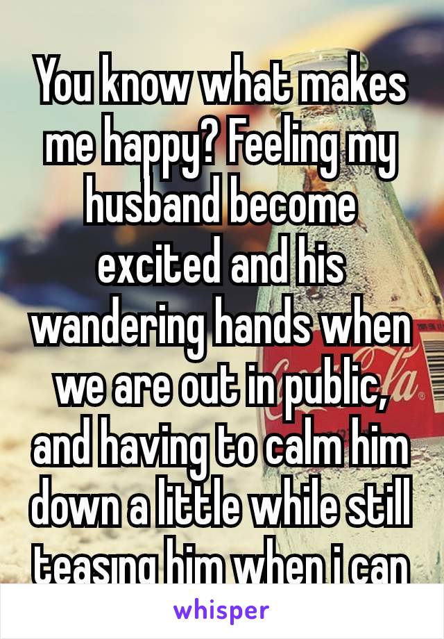 You know what makes me happy? Feeling my husband become excited and his wandering hands when we are out in public, and having to calm him down a little while still tęasıng him when i can