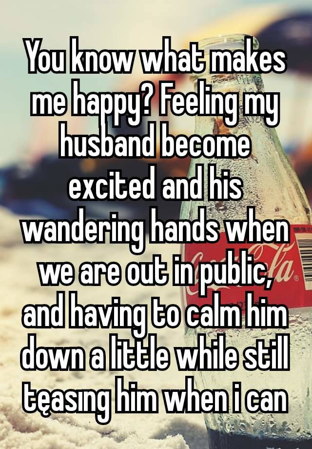 You know what makes me happy? Feeling my husband become excited and his wandering hands when we are out in public, and having to calm him down a little while still tęasıng him when i can