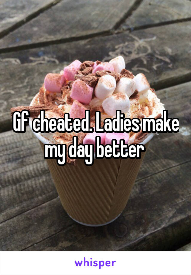 Gf cheated. Ladies make my day better 