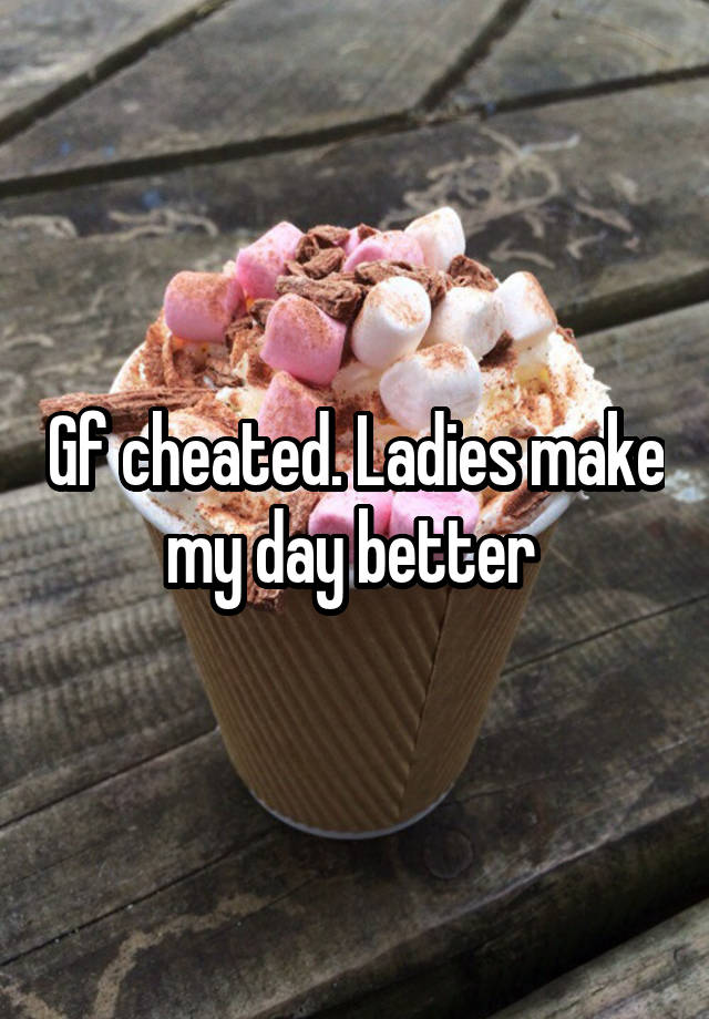 Gf cheated. Ladies make my day better 