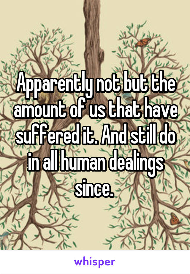 Apparently not but the amount of us that have suffered it. And still do in all human dealings since. 