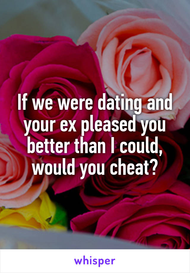 If we were dating and your ex pleased you better than I could, would you cheat?