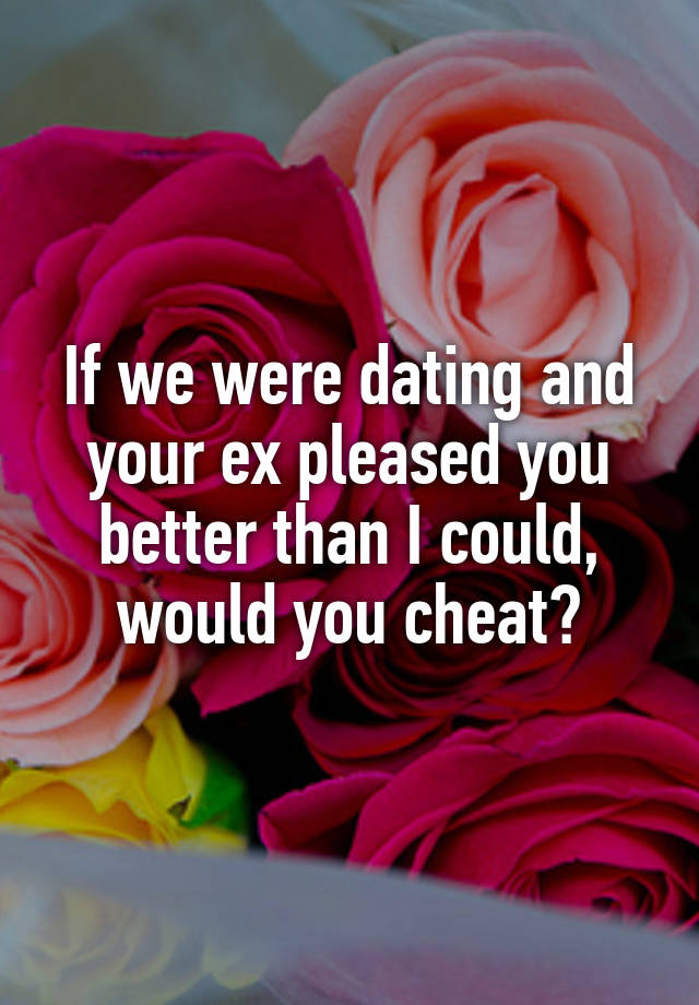 If we were dating and your ex pleased you better than I could, would you cheat?