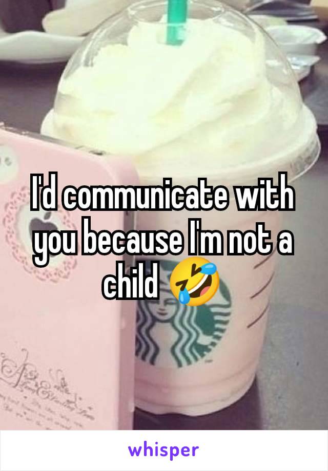 I'd communicate with you because I'm not a child 🤣