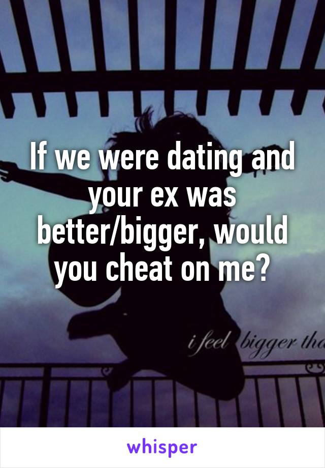 If we were dating and your ex was better/bigger, would you cheat on me?
