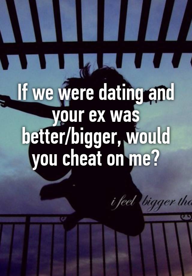 If we were dating and your ex was better/bigger, would you cheat on me?
