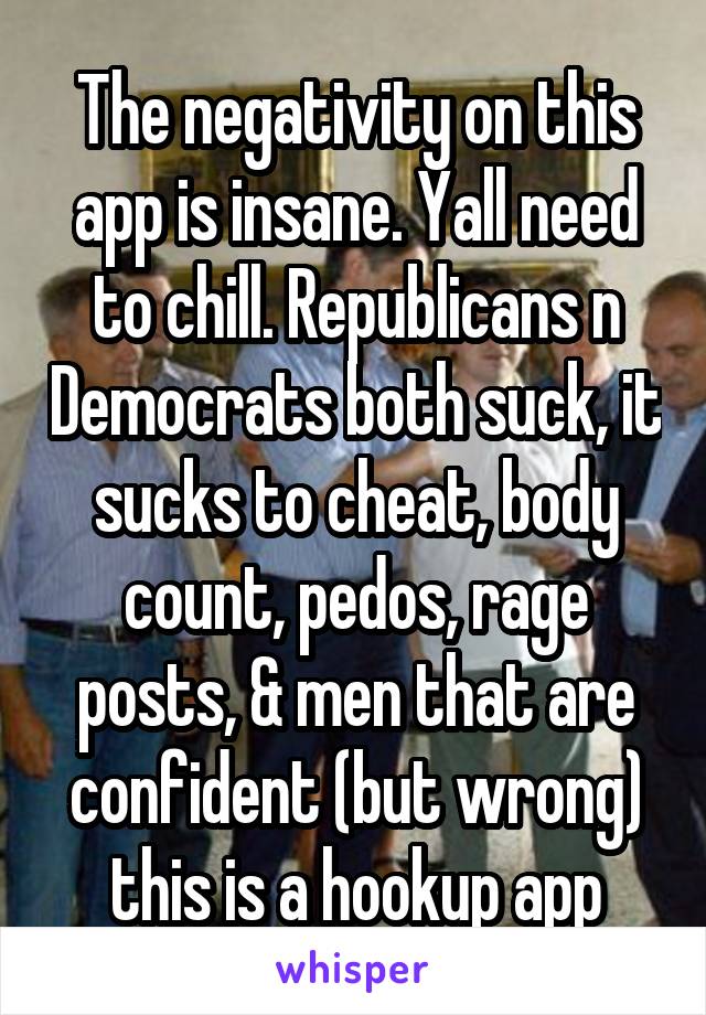 The negativity on this app is insane. Yall need to chill. Republicans n Democrats both suck, it sucks to cheat, body count, pedos, rage posts, & men that are confident (but wrong) this is a hookup app