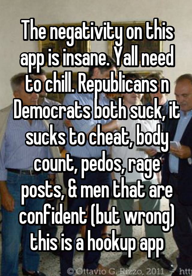 The negativity on this app is insane. Yall need to chill. Republicans n Democrats both suck, it sucks to cheat, body count, pedos, rage posts, & men that are confident (but wrong) this is a hookup app