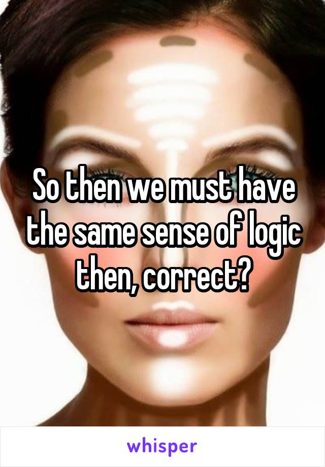 So then we must have the same sense of logic then, correct?