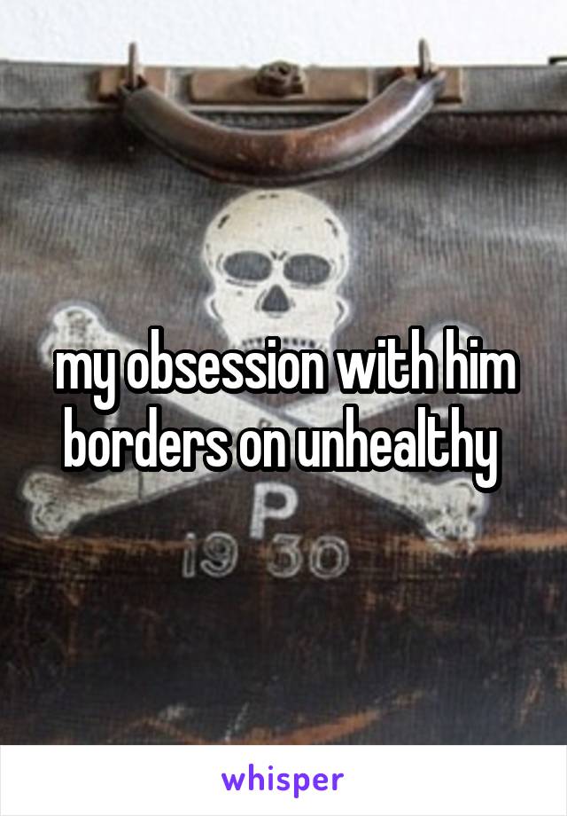 my obsession with him borders on unhealthy 