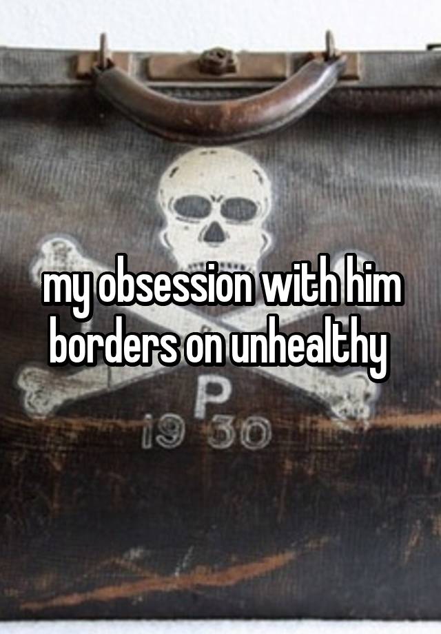 my obsession with him borders on unhealthy 