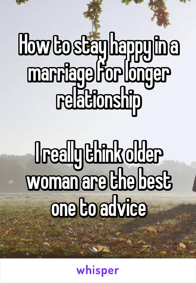 How to stay happy in a marriage for longer relationship

I really think older woman are the best one to advice
