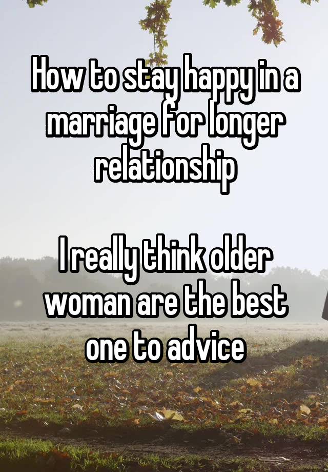 How to stay happy in a marriage for longer relationship

I really think older woman are the best one to advice
