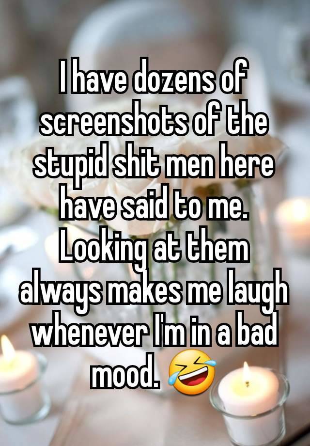 I have dozens of screenshots of the stupid shit men here have said to me. Looking at them always makes me laugh whenever I'm in a bad mood. 🤣