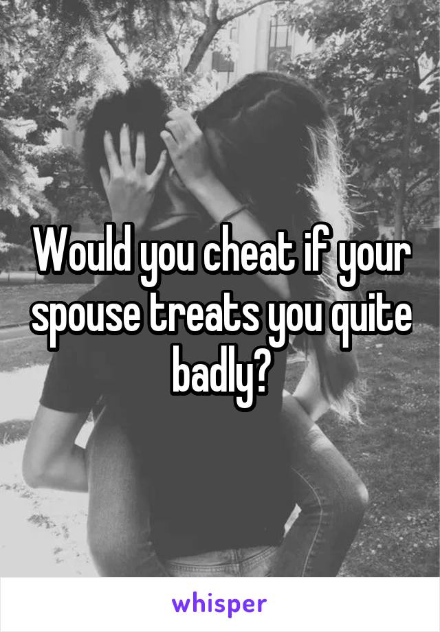 Would you cheat if your spouse treats you quite badly?