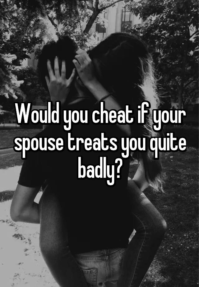 Would you cheat if your spouse treats you quite badly?