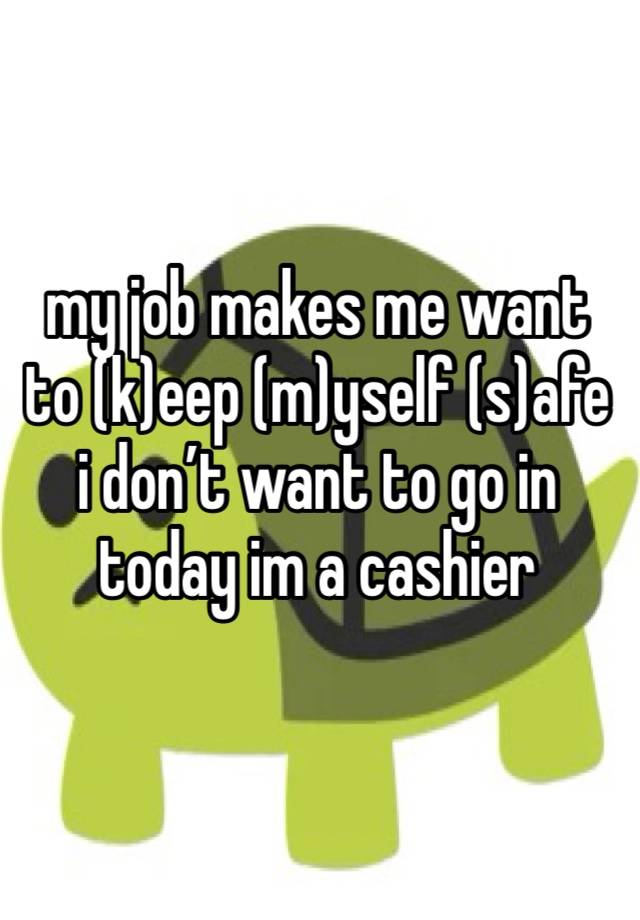 my job makes me want to (k)eep (m)yself (s)afe i don’t want to go in today im a cashier 