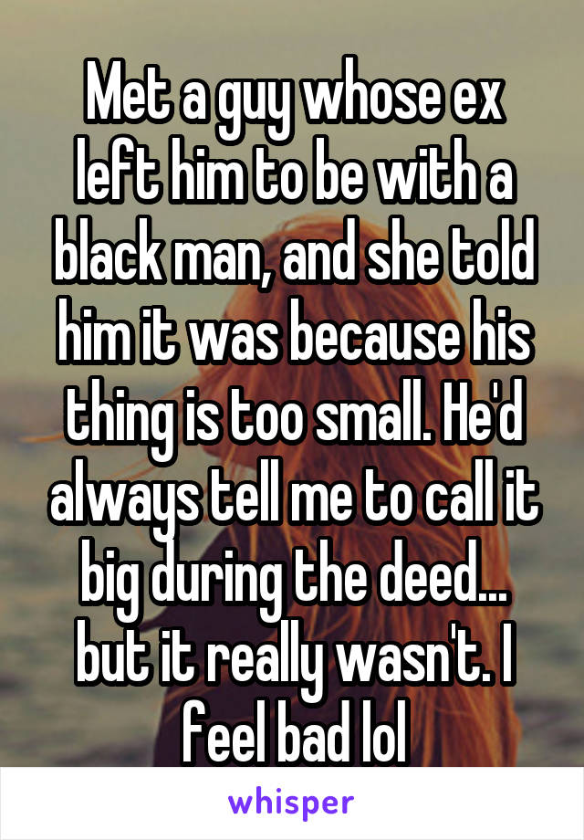 Met a guy whose ex left him to be with a black man, and she told him it was because his thing is too small. He'd always tell me to call it big during the deed... but it really wasn't. I feel bad lol