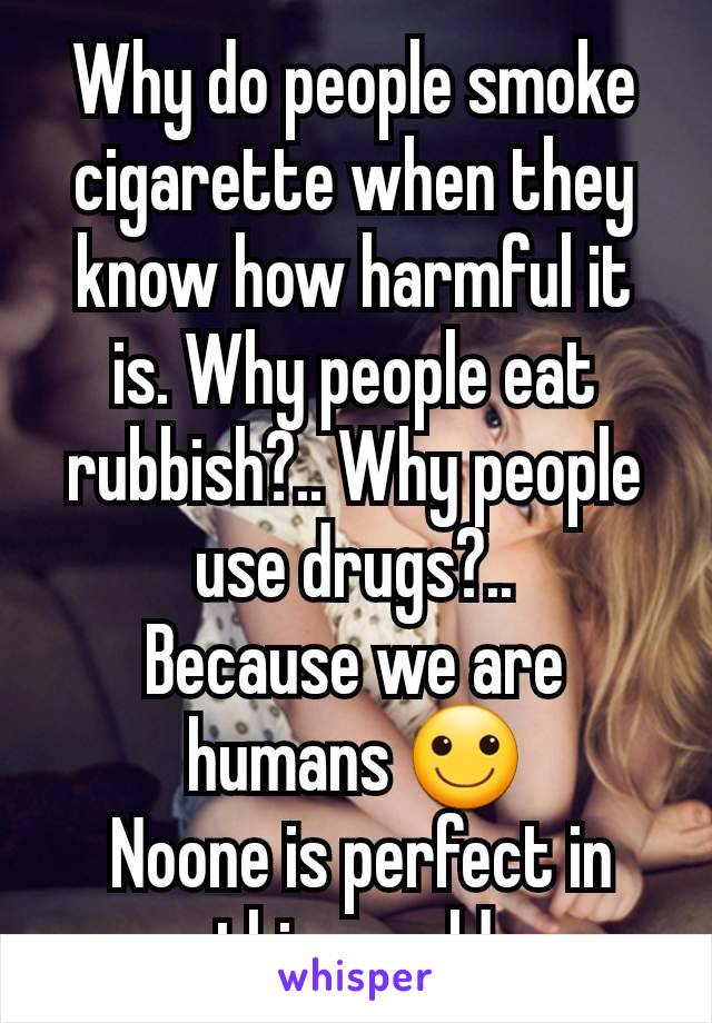 Why do people smoke cigarette when they know how harmful it is. Why people eat rubbish?.. Why people use drugs?..
Because we are humans 🙂
 Noone is perfect in this world