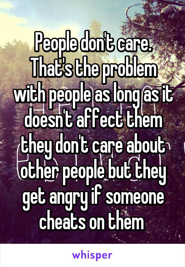 People don't care. That's the problem with people as long as it doesn't affect them they don't care about other people but they get angry if someone cheats on them 