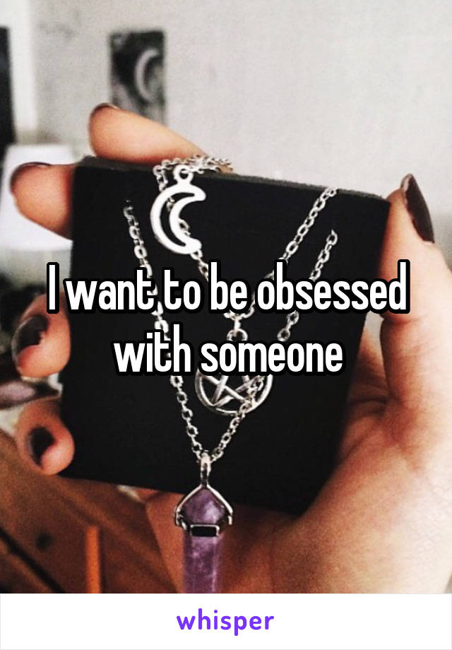 I want to be obsessed with someone