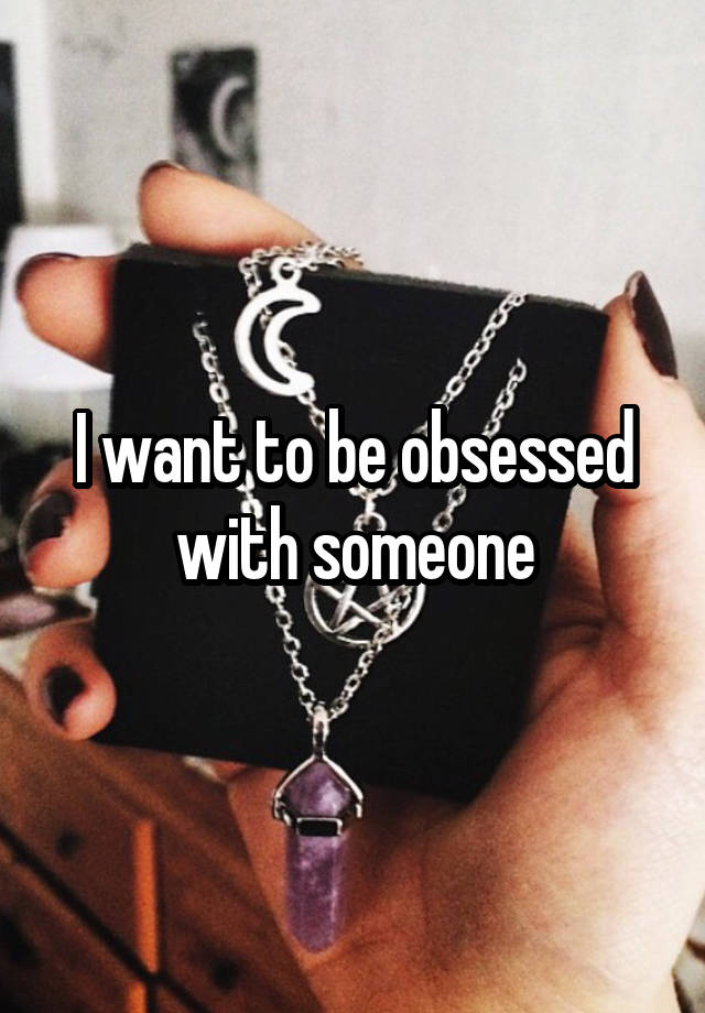 I want to be obsessed with someone