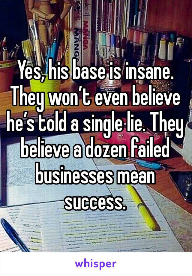 Yes, his base is insane. They won’t even believe he’s told a single lie. They believe a dozen failed businesses mean success. 