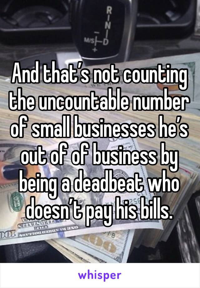 And that’s not counting the uncountable number of small businesses he’s out of of business by being a deadbeat who doesn’t pay his bills.