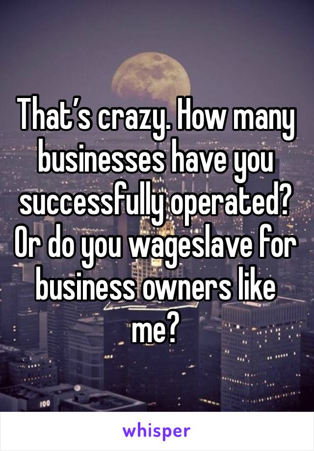 That’s crazy. How many businesses have you successfully operated?
Or do you wageslave for business owners like me?