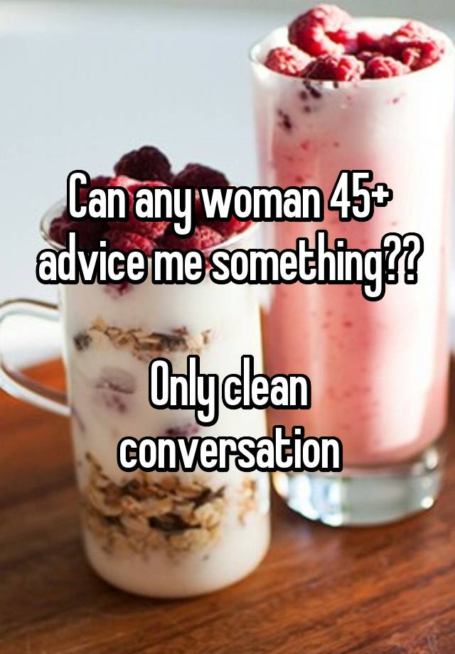 Can any woman 45+ advice me something??

Only clean conversation