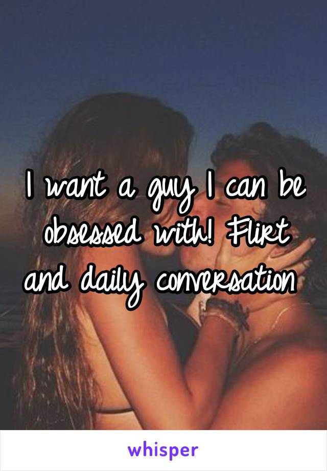 I want a guy I can be obsessed with! Flirt and daily conversation 