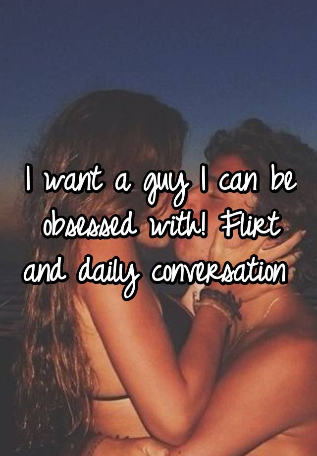 I want a guy I can be obsessed with! Flirt and daily conversation 